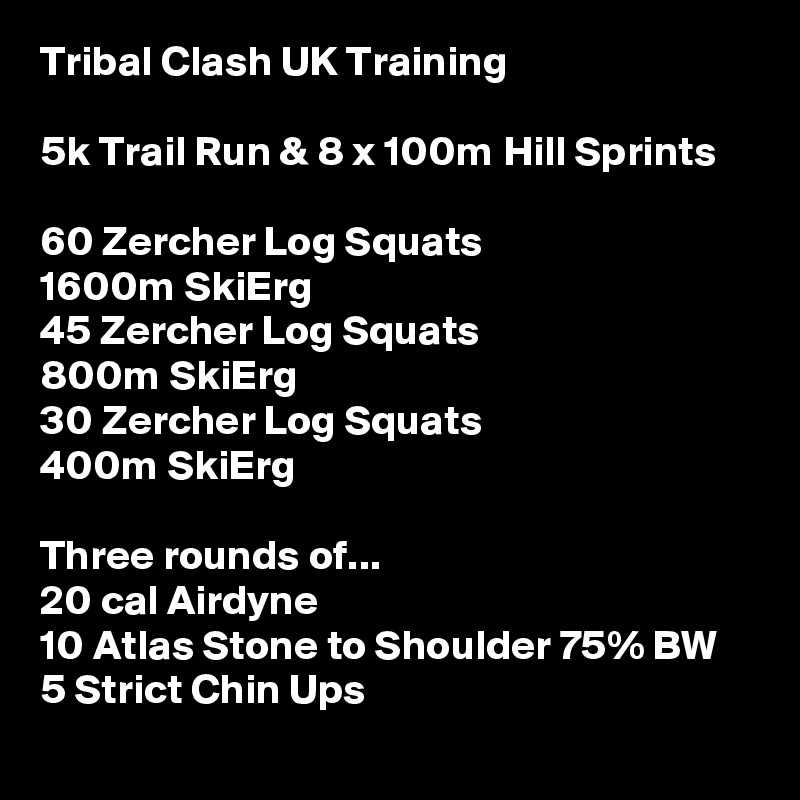 Tribal Clash UK Training

5k Trail Run & 8 x 100m Hill Sprints 

60 Zercher Log Squats
1600m SkiErg
45 Zercher Log Squats
800m SkiErg
30 Zercher Log Squats
400m SkiErg

Three rounds of...
20 cal Airdyne
10 Atlas Stone to Shoulder 75% BW
5 Strict Chin Ups