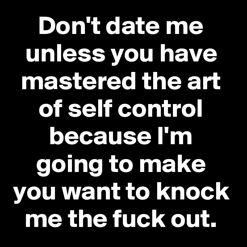 Don't date me unless you have mastered the art of self control because I'm going to make you want to knock me the fuck out.