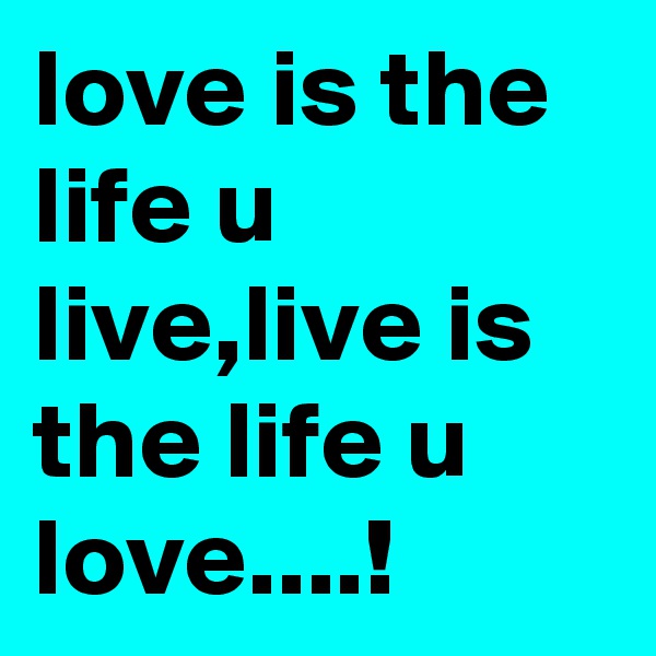 love is the life u live,live is the life u love....!