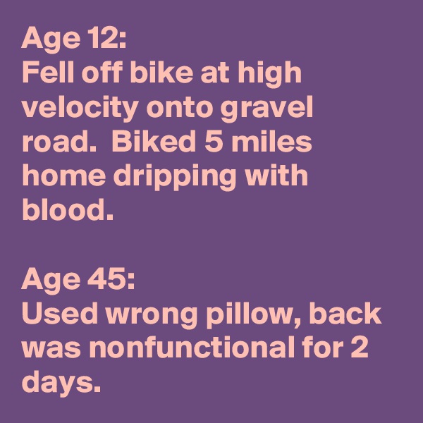 Age 12:  
Fell off bike at high velocity onto gravel road.  Biked 5 miles home dripping with blood.

Age 45:
Used wrong pillow, back was nonfunctional for 2 days.