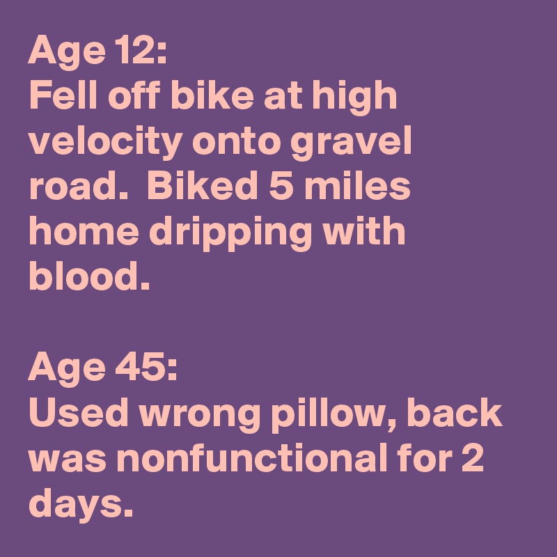 Age 12:  
Fell off bike at high velocity onto gravel road.  Biked 5 miles home dripping with blood.

Age 45:
Used wrong pillow, back was nonfunctional for 2 days.