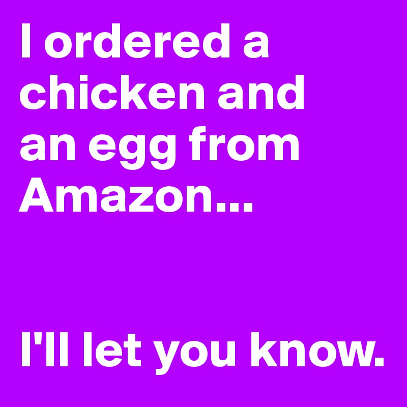 I ordered a chicken and
an egg from Amazon...


I'll let you know.