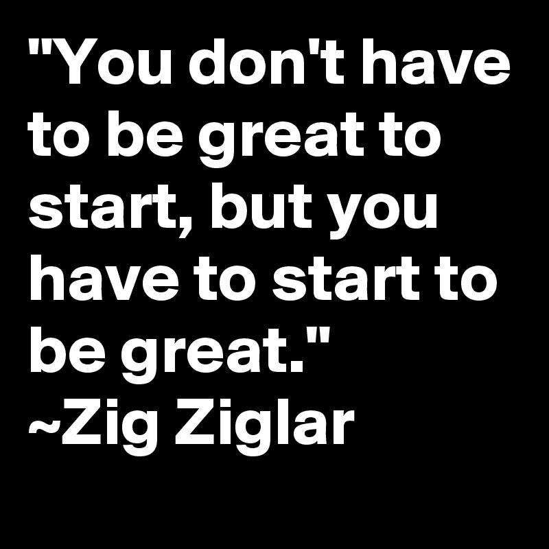 "You don't have to be great to start, but you have to start to be great." 
~Zig Ziglar