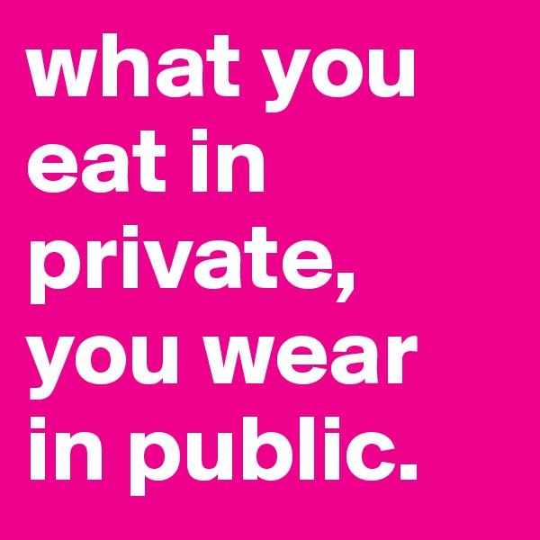 what you eat in private, you wear in public. 