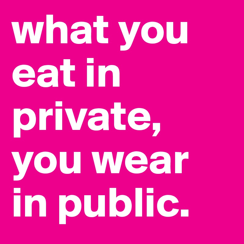 what you eat in private, you wear in public. 