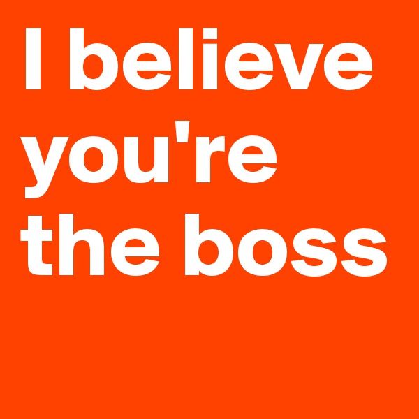 I believe 
you're
the boss
