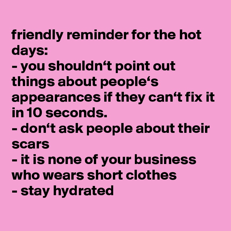 
friendly reminder for the hot days:
- you shouldn‘t point out things about people‘s appearances if they can‘t fix it in 10 seconds.
- don‘t ask people about their scars
- it is none of your business who wears short clothes
- stay hydrated 
