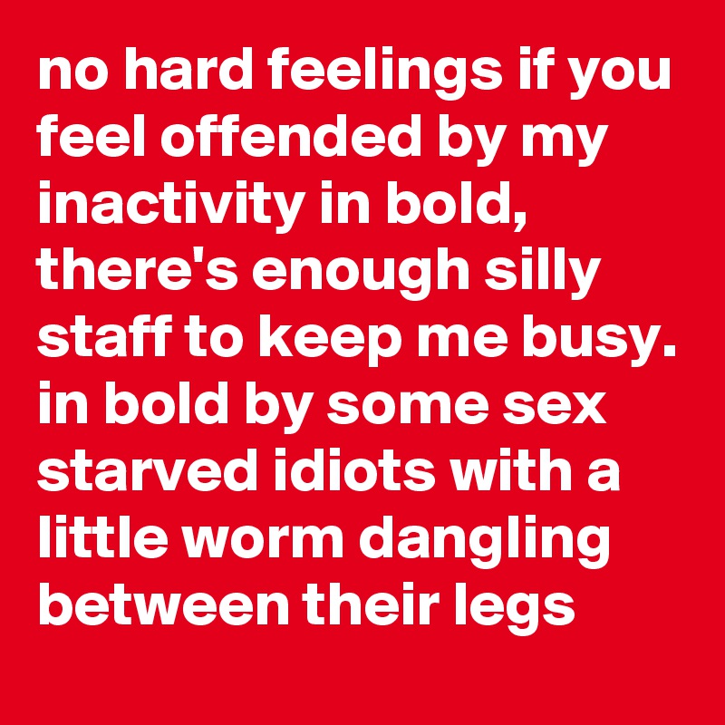 no hard feelings if you feel offended by my inactivity in bold,
there's enough silly staff to keep me busy. in bold by some sex starved idiots with a little worm dangling between their legs