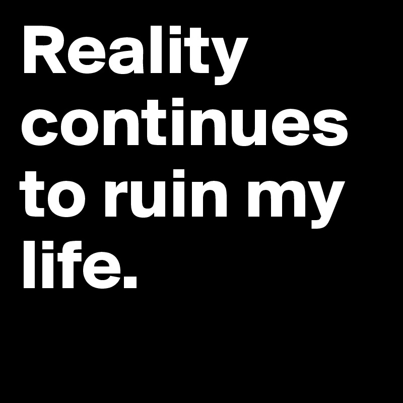 Reality continues to ruin my life.       
