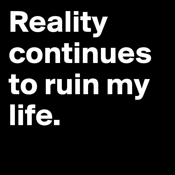 Reality continues to ruin my life.       
