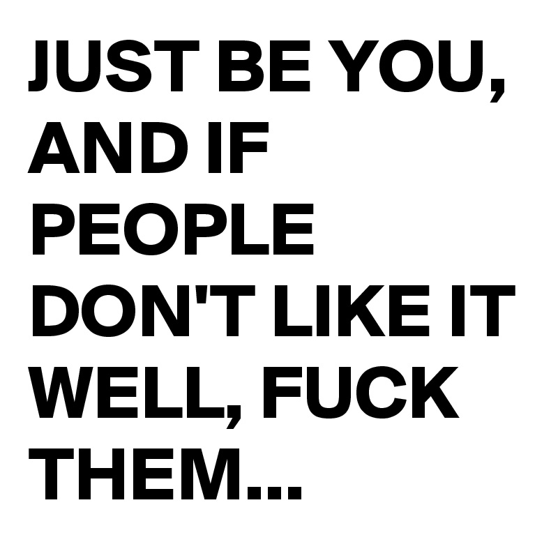 JUST BE YOU, AND IF PEOPLE DON'T LIKE IT WELL, FUCK THEM...