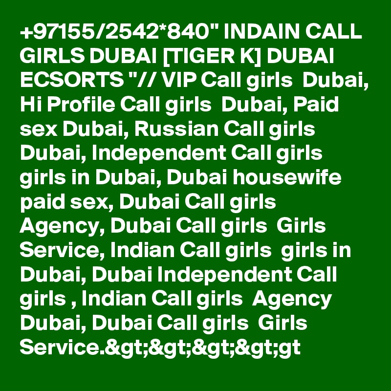 +97155/2542*840" INDAIN CALL GIRLS DUBAI [TIGER K] DUBAI ECSORTS "// VIP Call girls  Dubai, Hi Profile Call girls  Dubai, Paid sex Dubai, Russian Call girls  Dubai, Independent Call girls  girls in Dubai, Dubai housewife paid sex, Dubai Call girls  Agency, Dubai Call girls  Girls Service, Indian Call girls  girls in Dubai, Dubai Independent Call girls , Indian Call girls  Agency Dubai, Dubai Call girls  Girls Service.&gt;&gt;&gt;&gt;gt