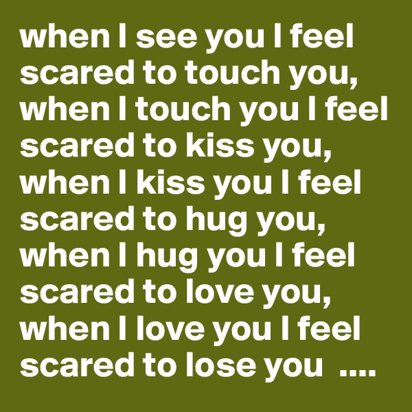 when I see you I feel scared to touch you,  when I touch you I feel scared to kiss you, 
when I kiss you I feel scared to hug you, 
when I hug you I feel scared to love you, 
when I love you I feel scared to lose you  ....