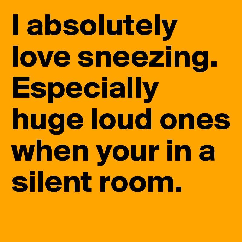 I absolutely love sneezing. Especially huge loud ones when your in a silent room.