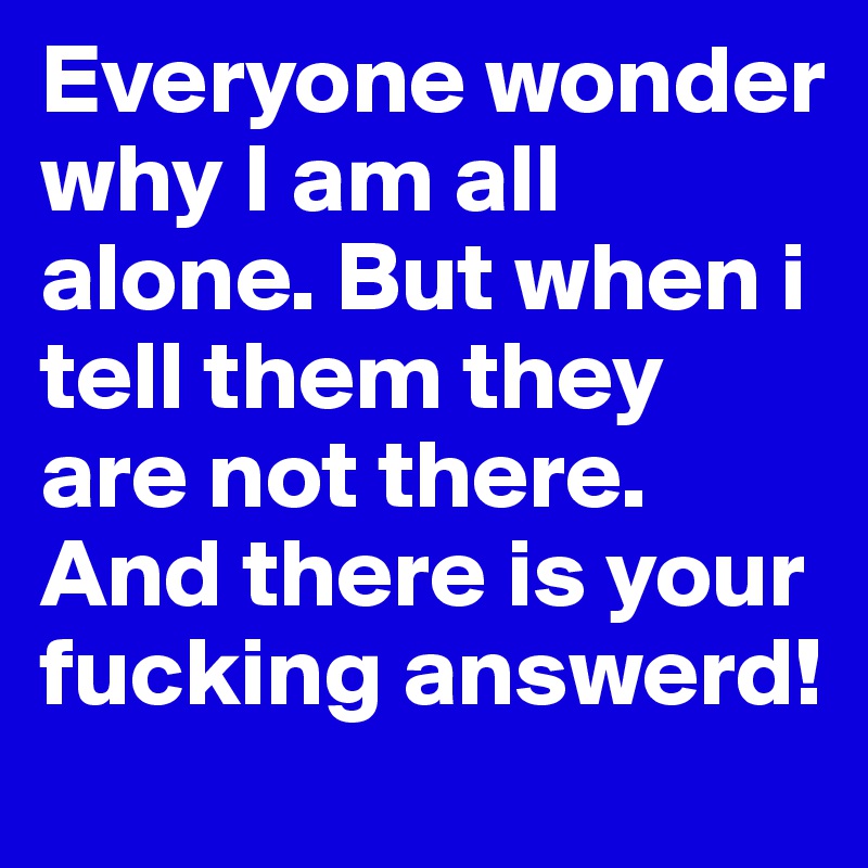 Everyone wonder why I am all alone. But when i tell them they are not there. And there is your fucking answerd!