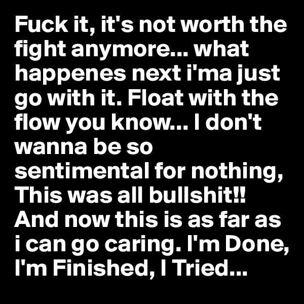 Fuck it, it's not worth the fight anymore... what happenes next i'ma just go with it. Float with the flow you know... I don't wanna be so sentimental for nothing, This was all bullshit!! And now this is as far as i can go caring. I'm Done, I'm Finished, I Tried...
