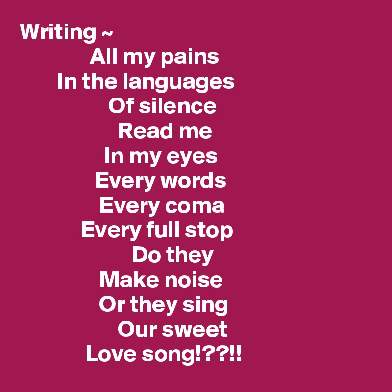 Writing ~
               All my pains
        In the languages
                   Of silence
                     Read me
                  In my eyes
                Every words
                 Every coma
             Every full stop
                        Do they
                 Make noise
                 Or they sing
                     Our sweet
              Love song!??!!