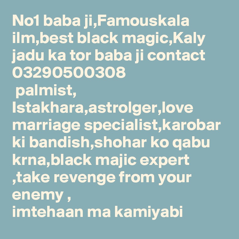 No1 baba ji,Famouskala ilm,best black magic,Kaly jadu ka tor baba ji contact 03290500308
 palmist, Istakhara,astrolger,love marriage specialist,karobar ki bandish,shohar ko qabu krna,black majic expert ,take revenge from your enemy , imtehaan ma kamiyabi