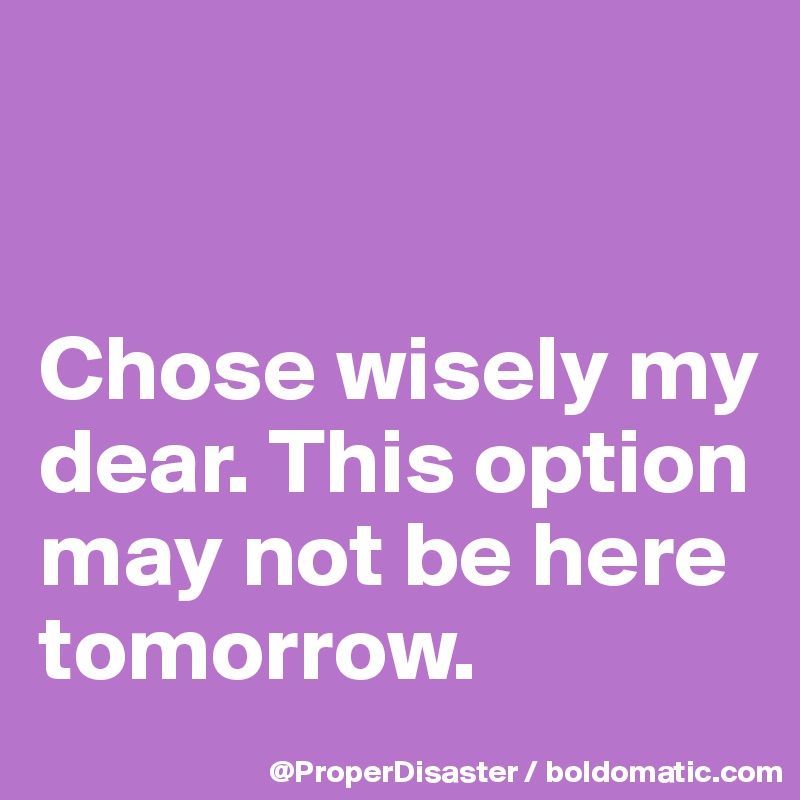 


Chose wisely my dear. This option may not be here tomorrow. 