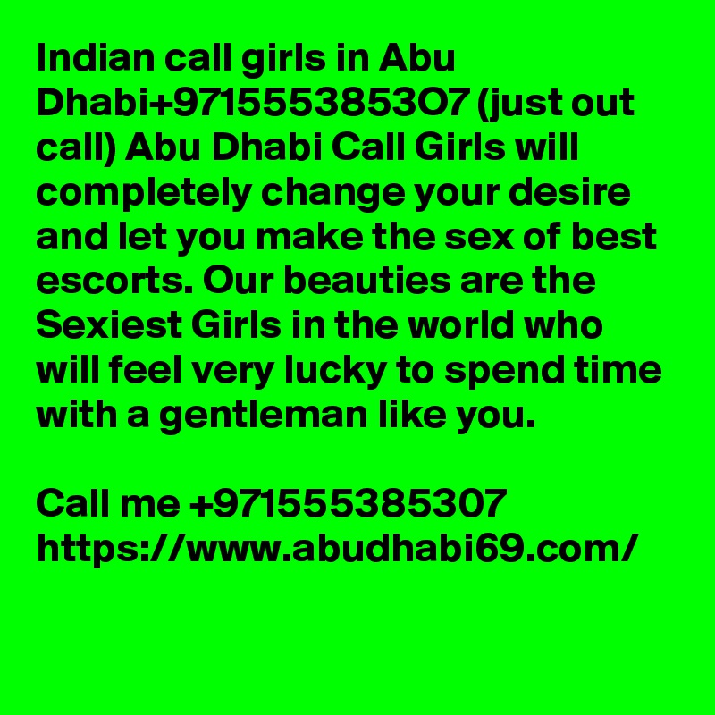 Indian call girls in Abu Dhabi+9715553853O7 (just out call) Abu Dhabi Call Girls will completely change your desire and let you make the sex of best escorts. Our beauties are the Sexiest Girls in the world who will feel very lucky to spend time with a gentleman like you.

Call me +971555385307
https://www.abudhabi69.com/
