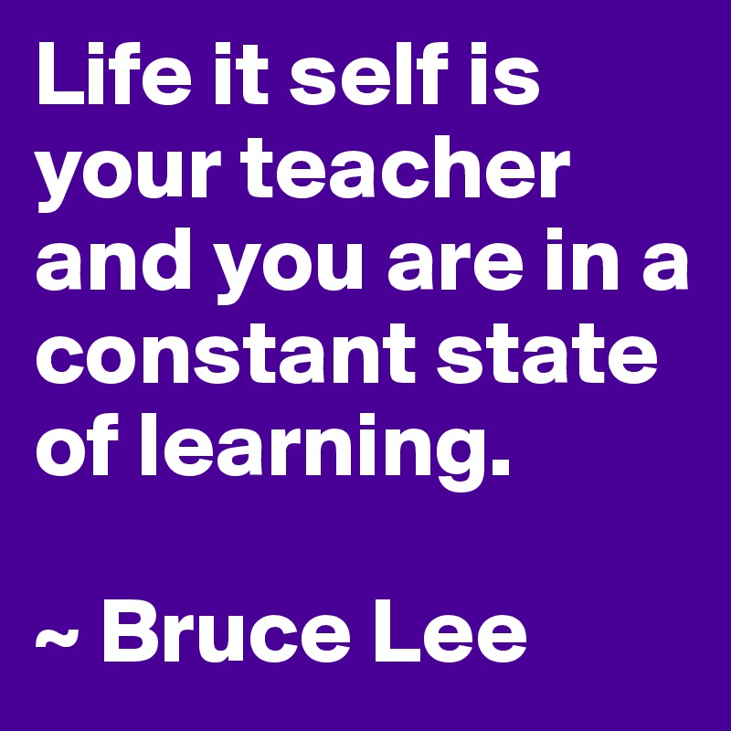 Life it self is your teacher and you are in a constant state of learning.

~ Bruce Lee