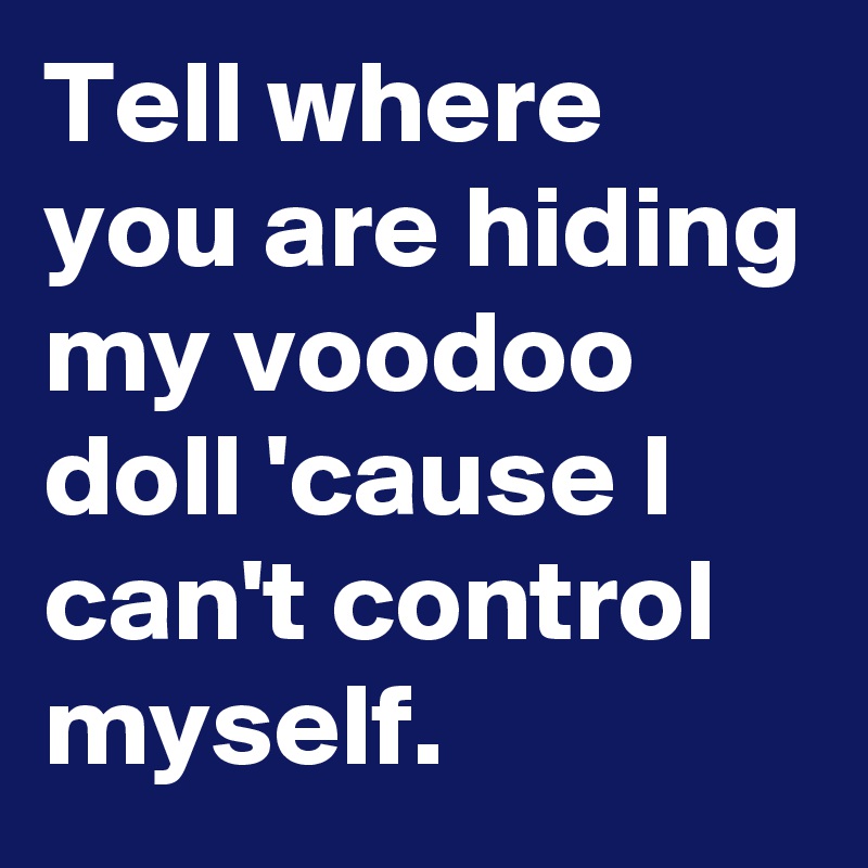 Tell where you are hiding my voodoo doll 'cause I can't control myself. 