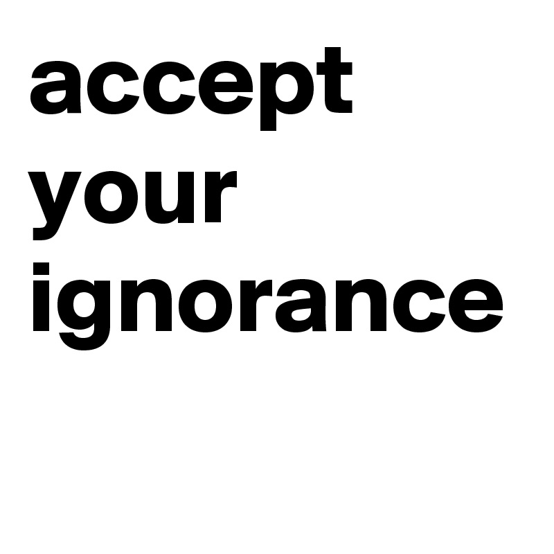 accept your ignorance