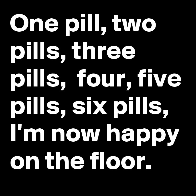 One pill, two pills, three pills,  four, five pills, six pills,  I'm now happy on the floor.