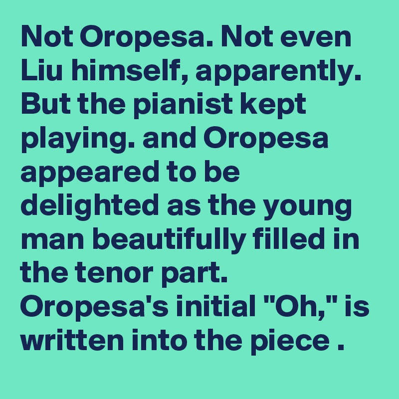 Not Oropesa. Not even Liu himself, apparently. But the pianist kept playing. and Oropesa appeared to be delighted as the young man beautifully filled in the tenor part. Oropesa's initial "Oh," is written into the piece .