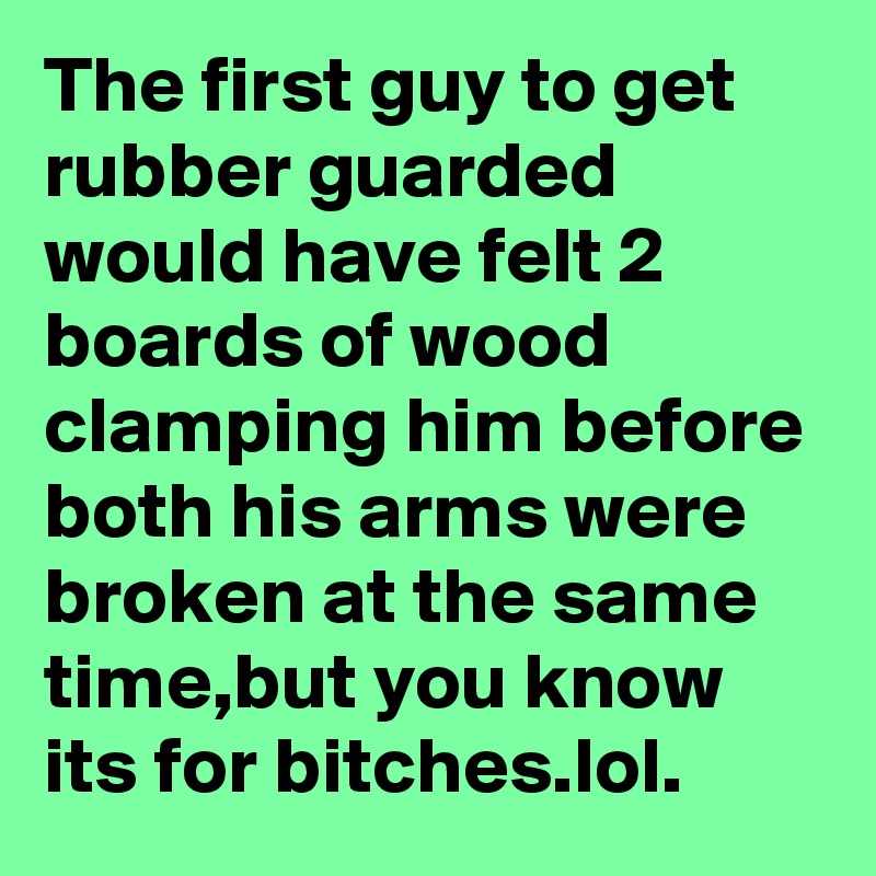 The first guy to get rubber guarded would have felt 2 boards of wood clamping him before both his arms were broken at the same time,but you know its for bitches.lol.