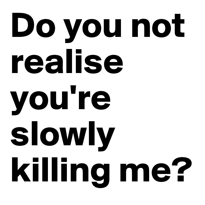 Do You Not Realise You Re Slowly Killing Me Post By Failureestate On Boldomatic