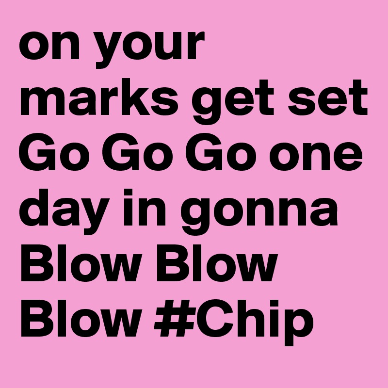 on your marks get set Go Go Go one day in gonna Blow Blow Blow #Chip