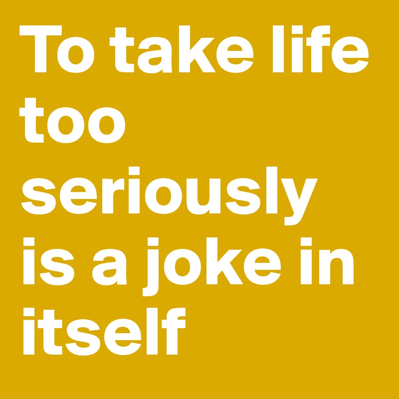 To take life too seriously is a joke in itself