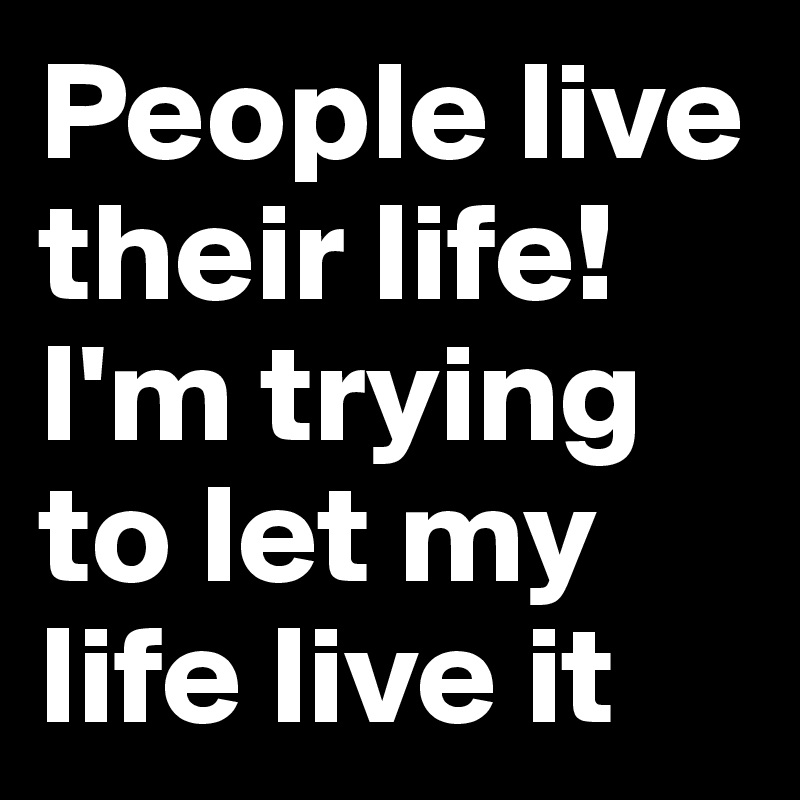 People live their life! I'm trying to let my life live it