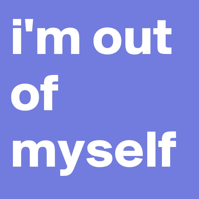 i'm out of myself