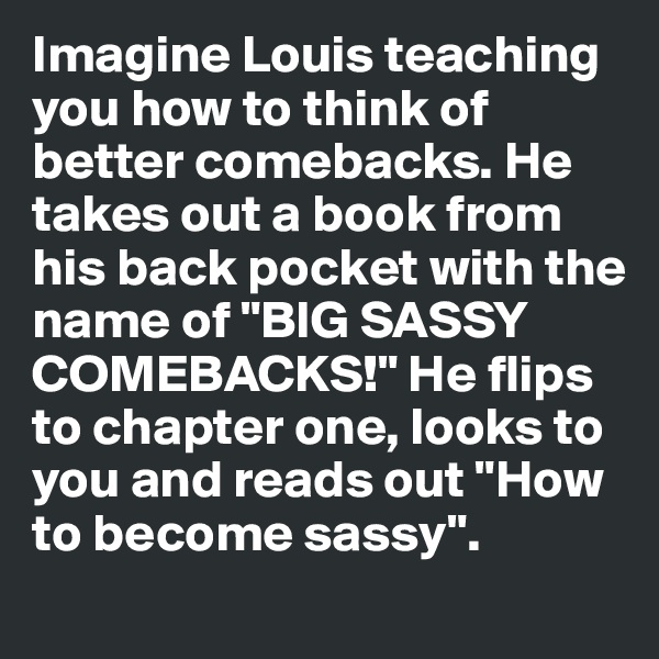 Imagine Louis teaching you how to think of better comebacks. He takes out a book from his back pocket with the name of "BIG SASSY COMEBACKS!" He flips to chapter one, looks to you and reads out "How to become sassy". 
