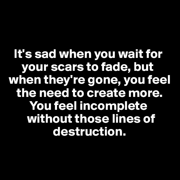 


  It's sad when you wait for
     your scars to fade, but
when they're gone, you feel
   the need to create more.
        You feel incomplete               
       without those lines of
                 destruction.

