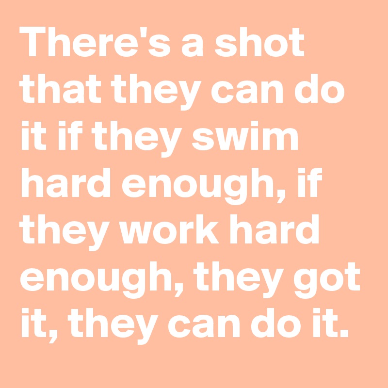 There's a shot that they can do it if they swim hard enough, if they work hard enough, they got it, they can do it. 