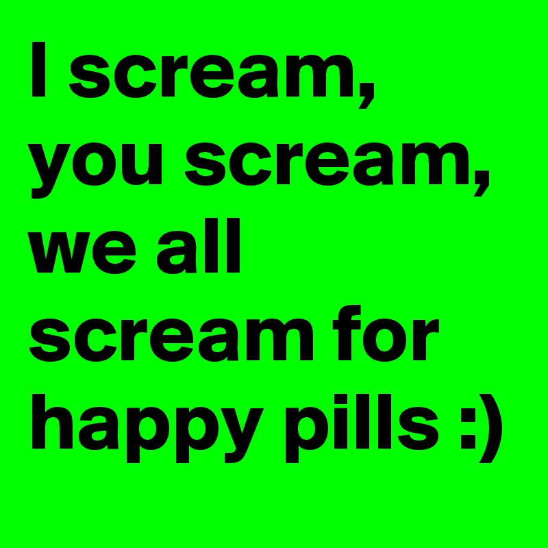 I scream, you scream, we all scream for happy pills :)