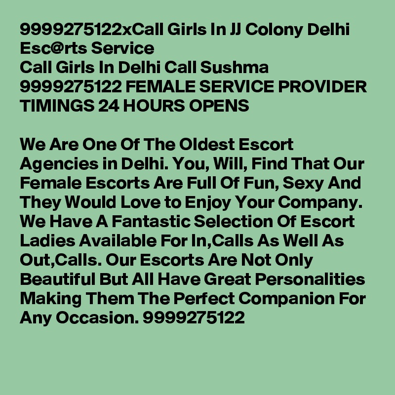 9999275122xCall Girls In JJ Colony Delhi Esc@rts Service
Call Girls In Delhi Call Sushma 9999275122 FEMALE SERVICE PROVIDER
TIMINGS 24 HOURS OPENS

We Are One Of The Oldest Escort Agencies in Delhi. You, Will, Find That Our Female Escorts Are Full Of Fun, Sexy And They Would Love to Enjoy Your Company. We Have A Fantastic Selection Of Escort Ladies Available For In,Calls As Well As Out,Calls. Our Escorts Are Not Only Beautiful But All Have Great Personalities Making Them The Perfect Companion For Any Occasion. 9999275122
