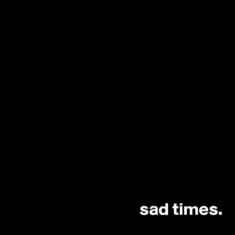 










                                     sad times.