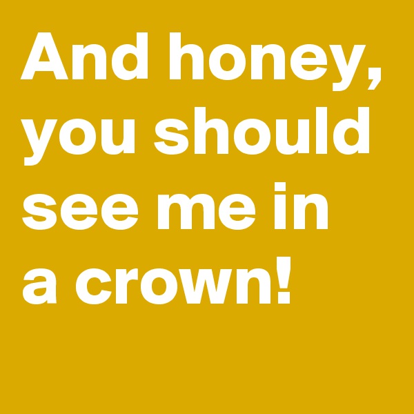 And honey, you should see me in a crown!