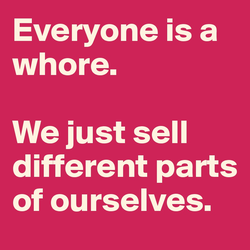 Everyone is a whore.

We just sell different parts of ourselves.