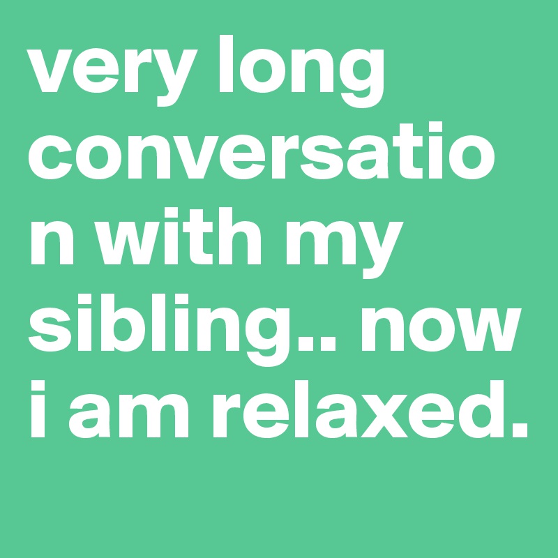 very long conversation with my sibling.. now i am relaxed.