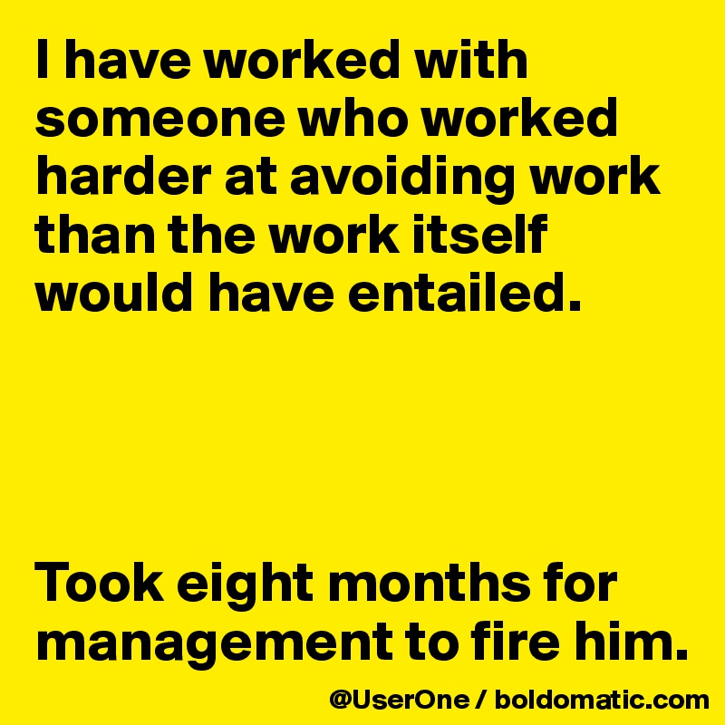 I have worked with someone who worked harder at avoiding work than the work itself would have entailed.




Took eight months for management to fire him.