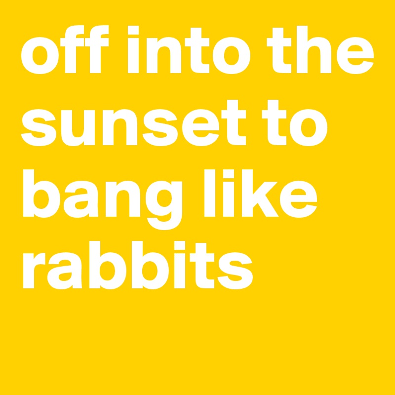 off into the sunset to bang like rabbits