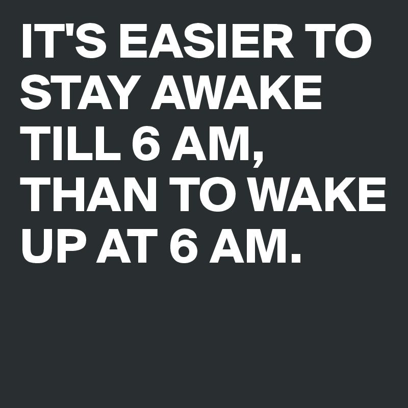 IT'S EASIER TO STAY AWAKE TILL 6 AM,
THAN TO WAKE UP AT 6 AM.

