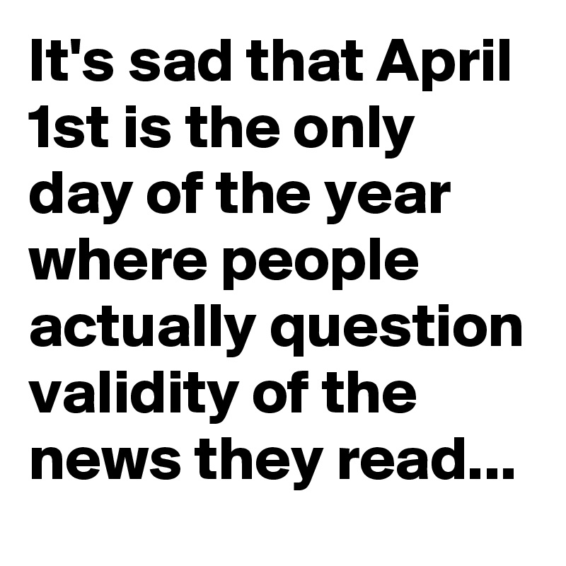 It's sad that April 1st is the only day of the year where people actually question validity of the news they read...