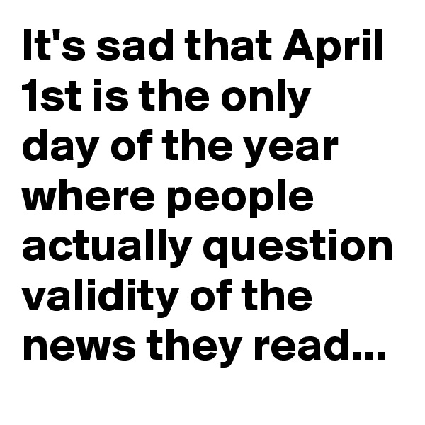 It's sad that April 1st is the only day of the year where people actually question validity of the news they read...