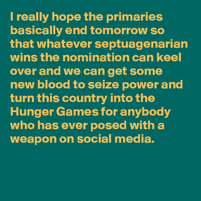 I really hope the primaries basically end tomorrow so that whatever septuagenarian wins the nomination can keel over and we can get some new blood to seize power and turn this country into the Hunger Games for anybody who has ever posed with a weapon on social media. 